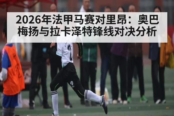 2026年法甲马赛对里昂：奥巴梅扬与拉卡泽特锋线对决分析 - kaiyun