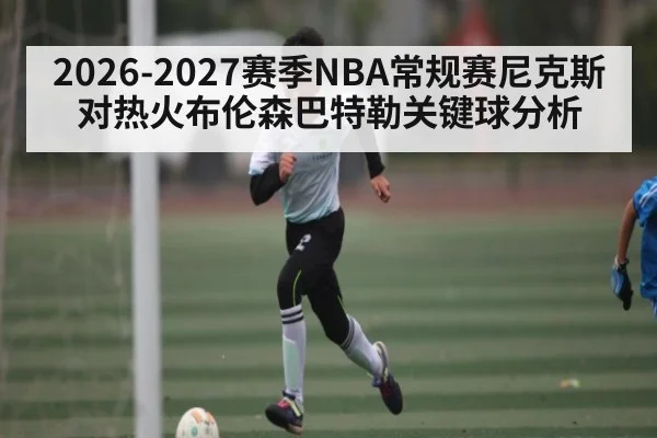 2026-2027赛季NBA常规赛尼克斯对热火布伦森巴特勒关键球分析 - kaiyun